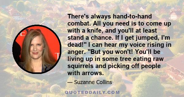 There's always hand-to-hand combat. All you need is to come up with a knife, and you'll at least stand a chance. If I get jumped, I'm dead! I can hear my voice rising in anger. But you won't! You'll be living up in some