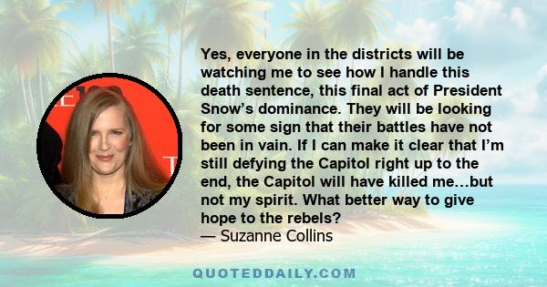 Yes, everyone in the districts will be watching me to see how I handle this death sentence, this final act of President Snow’s dominance. They will be looking for some sign that their battles have not been in vain. If I