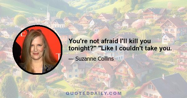 You're not afraid I'll kill you tonight? Like I couldn't take you.