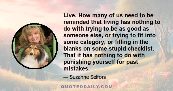 Live. How many of us need to be reminded that living has nothing to do with trying to be as good as someone else, or trying to fit into some category, or filling in the blanks on some stupid checklist. That it has