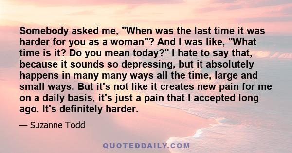 Somebody asked me, When was the last time it was harder for you as a woman? And I was like, What time is it? Do you mean today? I hate to say that, because it sounds so depressing, but it absolutely happens in many many