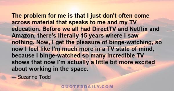 The problem for me is that I just don't often come across material that speaks to me and my TV education. Before we all had DirectTV and Netflix and Amazon, there's literally 15 years where I saw nothing. Now, I get the