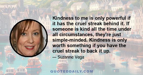 Kindness to me is only powerful if it has the cruel streak behind it. If someone is kind all the time under all circumstances, they're just simple-minded. Kindness is only worth something if you have the cruel streak to