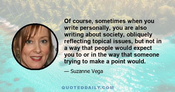 Of course, sometimes when you write personally, you are also writing about society, obliquely reflecting topical issues, but not in a way that people would expect you to or in the way that someone trying to make a point