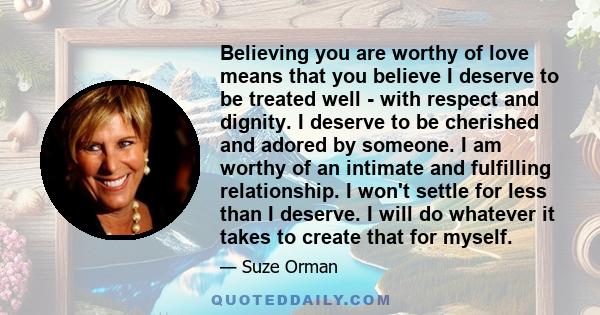 Believing you are worthy of love means that you believe I deserve to be treated well - with respect and dignity. I deserve to be cherished and adored by someone. I am worthy of an intimate and fulfilling relationship. I