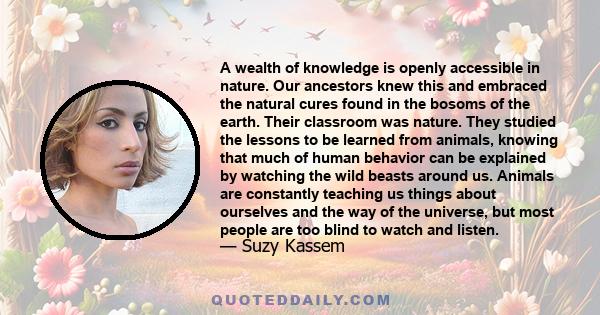 A wealth of knowledge is openly accessible in nature. Our ancestors knew this and embraced the natural cures found in the bosoms of the earth. Their classroom was nature. They studied the lessons to be learned from