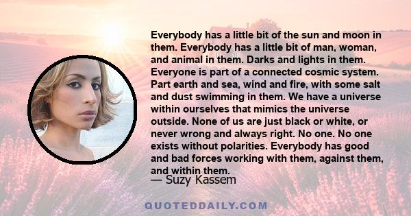 Everybody has a little bit of the sun and moon in them. Everybody has a little bit of man, woman, and animal in them. Darks and lights in them. Everyone is part of a connected cosmic system. Part earth and sea, wind and