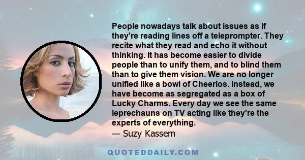 People nowadays talk about issues as if they're reading lines off a teleprompter. They recite what they read and echo it without thinking. It has become easier to divide people than to unify them, and to blind them than