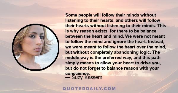 Some people will follow their minds without listening to their hearts, and others will follow their hearts without listening to their minds. This is why reason exists, for there to be balance between the heart and mind.