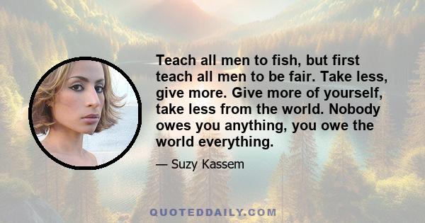Teach all men to fish, but first teach all men to be fair. Take less, give more. Give more of yourself, take less from the world. Nobody owes you anything, you owe the world everything.