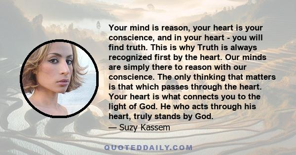 Your mind is reason, your heart is your conscience, and in your heart - you will find truth. This is why Truth is always recognized first by the heart. Our minds are simply there to reason with our conscience. The only