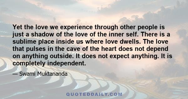 Yet the love we experience through other people is just a shadow of the love of the inner self. There is a sublime place inside us where love dwells. The love that pulses in the cave of the heart does not depend on