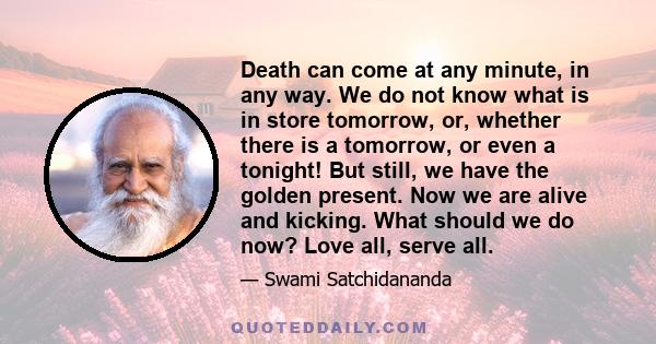 Death can come at any minute, in any way. We do not know what is in store tomorrow, or, whether there is a tomorrow, or even a tonight! But still, we have the golden present. Now we are alive and kicking. What should we