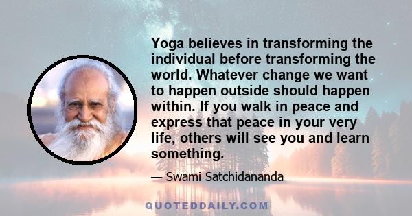 Yoga believes in transforming the individual before transforming the world. Whatever change we want to happen outside should happen within. If you walk in peace and express that peace in your very life, others will see