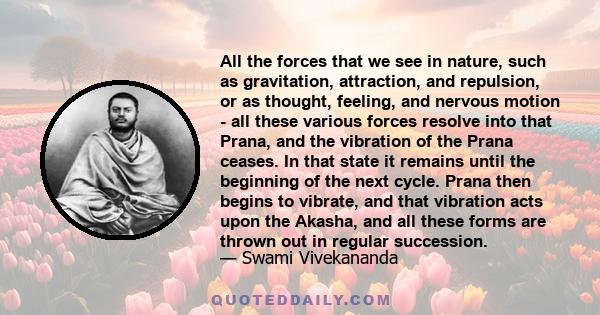 All the forces that we see in nature, such as gravitation, attraction, and repulsion, or as thought, feeling, and nervous motion - all these various forces resolve into that Prana, and the vibration of the Prana ceases.