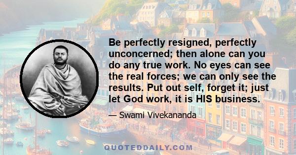 Be perfectly resigned, perfectly unconcerned; then alone can you do any true work. No eyes can see the real forces; we can only see the results. Put out self, forget it; just let God work, it is HIS business.