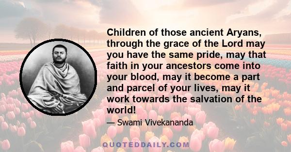 Children of those ancient Aryans, through the grace of the Lord may you have the same pride, may that faith in your ancestors come into your blood, may it become a part and parcel of your lives, may it work towards the