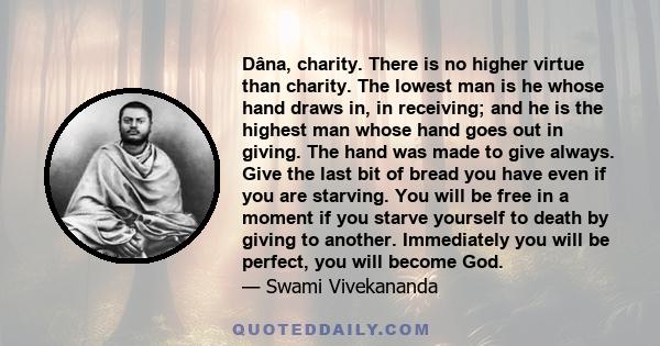 Dâna, charity. There is no higher virtue than charity. The lowest man is he whose hand draws in, in receiving; and he is the highest man whose hand goes out in giving. The hand was made to give always. Give the last bit
