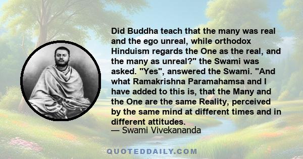Did Buddha teach that the many was real and the ego unreal, while orthodox Hinduism regards the One as the real, and the many as unreal? the Swami was asked. Yes, answered the Swami. And what Ramakrishna Paramahamsa and