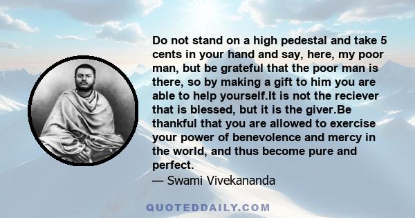 Do not stand on a high pedestal and take 5 cents in your hand and say, here, my poor man, but be grateful that the poor man is there, so by making a gift to him you are able to help yourself.It is not the reciever that