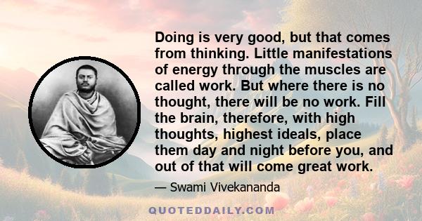 Doing is very good, but that comes from thinking. Little manifestations of energy through the muscles are called work. But where there is no thought, there will be no work. Fill the brain, therefore, with high thoughts,