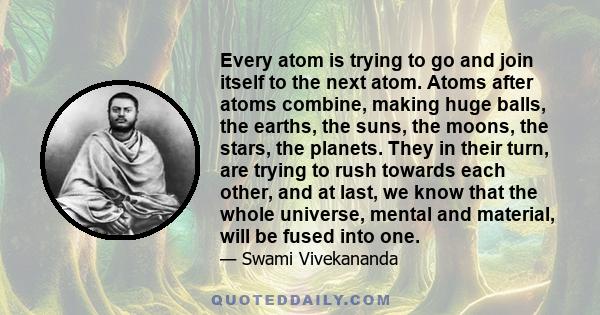 Every atom is trying to go and join itself to the next atom. Atoms after atoms combine, making huge balls, the earths, the suns, the moons, the stars, the planets. They in their turn, are trying to rush towards each