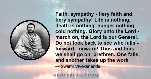 Faith, sympathy - fiery faith and fiery sympathy! Life is nothing, death is nothing, hunger nothing, cold nothing. Glory unto the Lord - march on, the Lord is our General. Do not look back to see who falls - forward -
