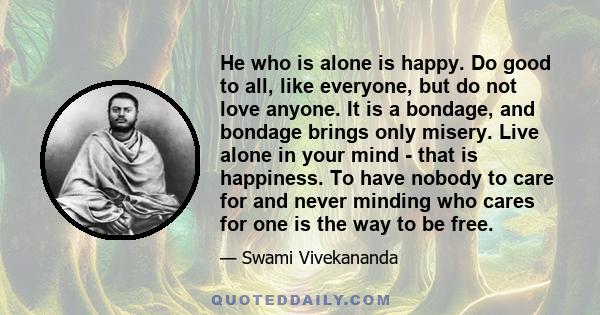 He who is alone is happy. Do good to all, like everyone, but do not love anyone. It is a bondage, and bondage brings only misery. Live alone in your mind - that is happiness. To have nobody to care for and never minding