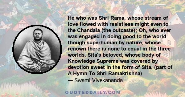 He who was Shri Rama, whose stream of love flowed with resistless might even to the Chandala (the outcaste); Oh, who ever was engaged in doing good to the world though superhuman by nature, whose renown there is none to