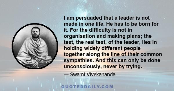 I am persuaded that a leader is not made in one life. He has to be born for it. For the difficulty is not in organisation and making plans; the test, the real test, of the leader, lies in holding widely different people