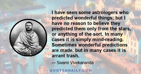 I have seen some astrologers who predicted wonderful things; but I have no reason to believe they predicted them only from the stars, or anything of the sort. In many cases it is simply mind-reading. Sometimes wonderful