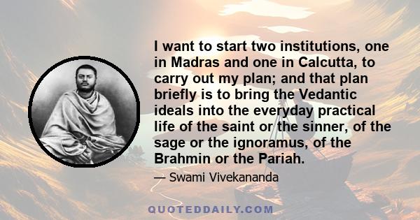 I want to start two institutions, one in Madras and one in Calcutta, to carry out my plan; and that plan briefly is to bring the Vedantic ideals into the everyday practical life of the saint or the sinner, of the sage