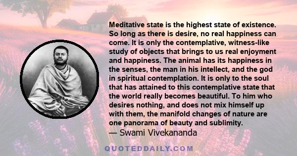 Meditative state is the highest state of existence. So long as there is desire, no real happiness can come. It is only the contemplative, witness-like study of objects that brings to us real enjoyment and happiness. The
