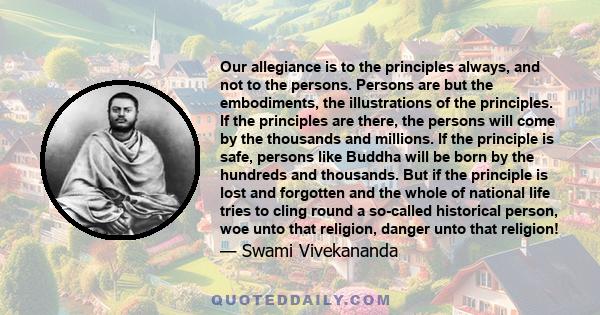 Our allegiance is to the principles always, and not to the persons. Persons are but the embodiments, the illustrations of the principles. If the principles are there, the persons will come by the thousands and millions.