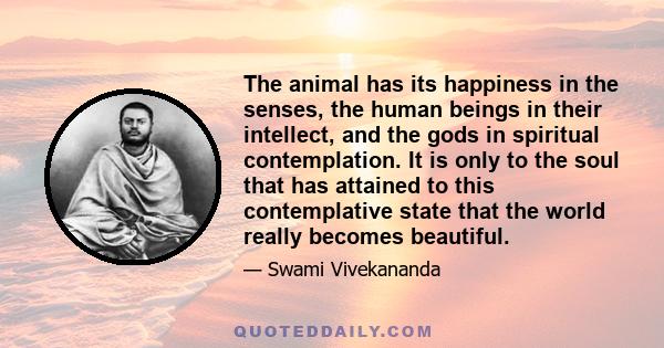 The animal has its happiness in the senses, the human beings in their intellect, and the gods in spiritual contemplation. It is only to the soul that has attained to this contemplative state that the world really