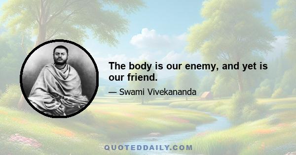The body is our enemy, and yet is our friend.