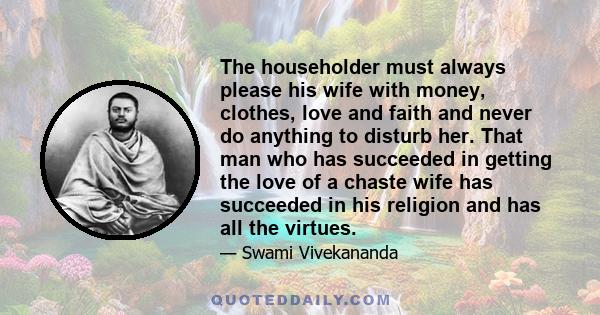 The householder must always please his wife with money, clothes, love and faith and never do anything to disturb her. That man who has succeeded in getting the love of a chaste wife has succeeded in his religion and has
