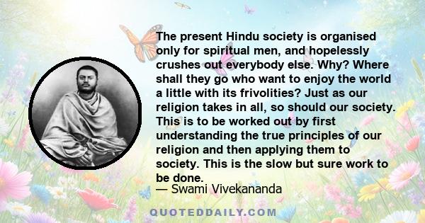 The present Hindu society is organised only for spiritual men, and hopelessly crushes out everybody else. Why? Where shall they go who want to enjoy the world a little with its frivolities? Just as our religion takes in