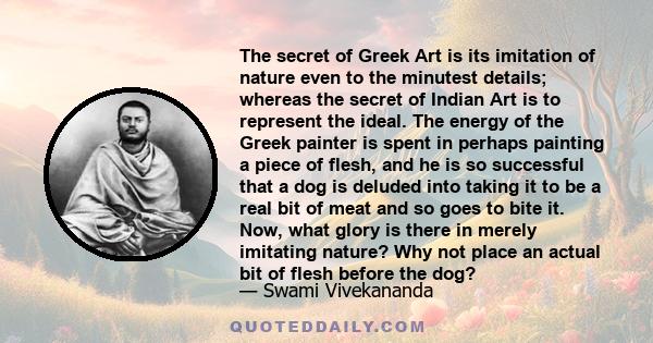The secret of Greek Art is its imitation of nature even to the minutest details; whereas the secret of Indian Art is to represent the ideal. The energy of the Greek painter is spent in perhaps painting a piece of flesh,