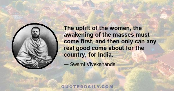 The uplift of the women, the awakening of the masses must come first, and then only can any real good come about for the country, for India.