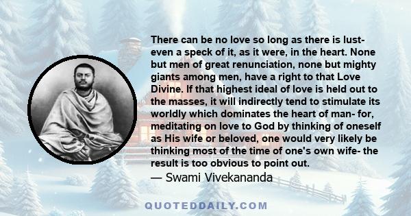 There can be no love so long as there is lust- even a speck of it, as it were, in the heart. None but men of great renunciation, none but mighty giants among men, have a right to that Love Divine. If that highest ideal