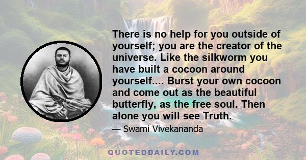 There is no help for you outside of yourself; you are the creator of the universe. Like the silkworm you have built a cocoon around yourself.... Burst your own cocoon and come out as the beautiful butterfly, as the free