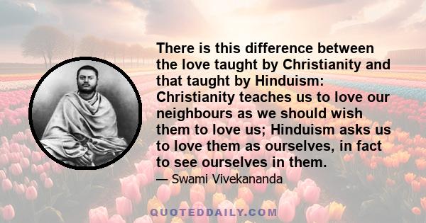 There is this difference between the love taught by Christianity and that taught by Hinduism: Christianity teaches us to love our neighbours as we should wish them to love us; Hinduism asks us to love them as ourselves,