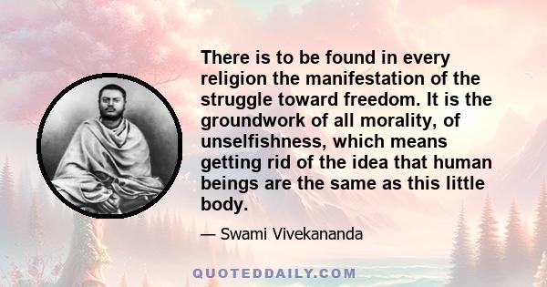 There is to be found in every religion the manifestation of the struggle toward freedom. It is the groundwork of all morality, of unselfishness, which means getting rid of the idea that human beings are the same as this