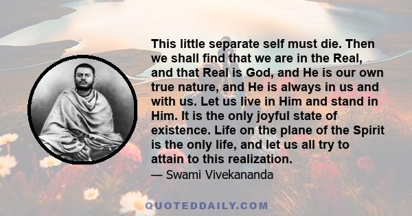 This little separate self must die. Then we shall find that we are in the Real, and that Real is God, and He is our own true nature, and He is always in us and with us. Let us live in Him and stand in Him. It is the