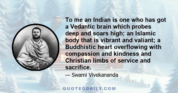 To me an Indian is one who has got a Vedantic brain which probes deep and soars high; an Islamic body that is vibrant and valiant; a Buddhistic heart overflowing with compassion and kindness and Christian limbs of