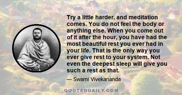Try a little harder, and meditation comes. You do not feel the body or anything else. When you come out of it after the hour, you have had the most beautiful rest you ever had in your life. That is the only way you ever