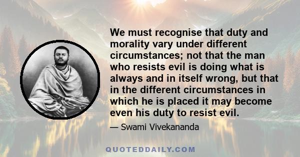 We must recognise that duty and morality vary under different circumstances; not that the man who resists evil is doing what is always and in itself wrong, but that in the different circumstances in which he is placed