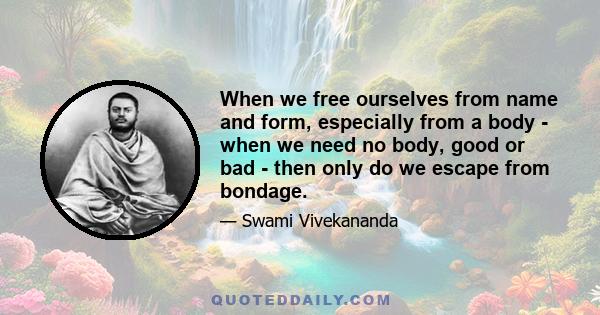 When we free ourselves from name and form, especially from a body - when we need no body, good or bad - then only do we escape from bondage. Eternal progression is eternal bondage; annihilation of form is to be