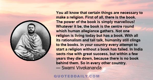 You all know that certain things are necessary to make a religion. First of all, there is the book. The power of the book is simply marvellous! Whatever it be, the book is the centre round which human allegiance